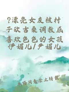 ?漂亮女友被村子欧吉桑调教成喜欢色色的女孩